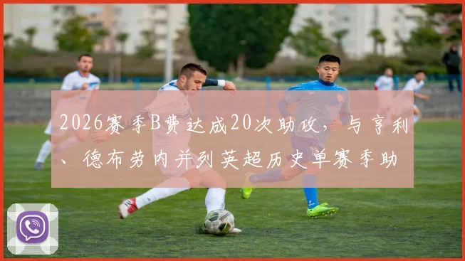 2026赛季B费达成20次助攻，与亨利、德布劳内并列英超历史单赛季助攻榜首，他的组织能力有多强？
