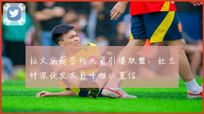 拉文底薪签约火箭引爆联盟，杜兰特深夜发文直呼难以置信