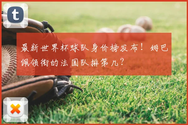 最新世界杯球队身价榜发布!姆巴佩领衔的法国队排第几?