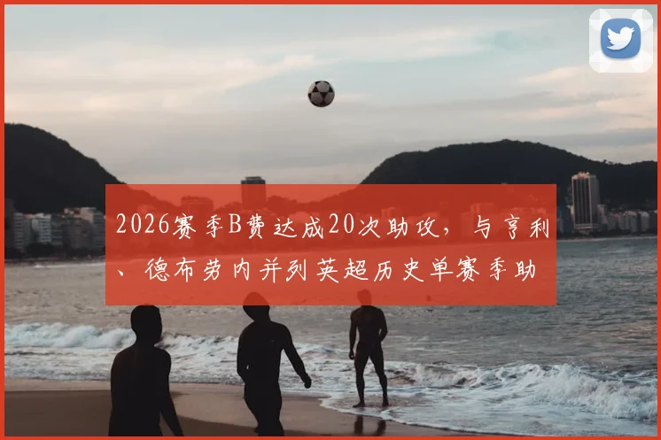 2026赛季B费达成20次助攻，与亨利、德布劳内并列英超历史单赛季助攻榜首，他的组织能力有多强？