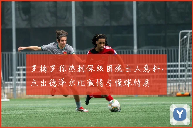 罗梅罗称热刺保级困境出人意料，点出德泽尔比激情与懂球特质