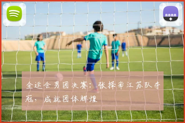 全运会男团决赛:张择率江苏队夺冠,成就团体辉煌