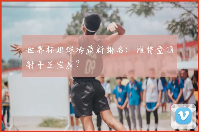 世界杯进球榜最新排名:谁将登顶射手王宝座?