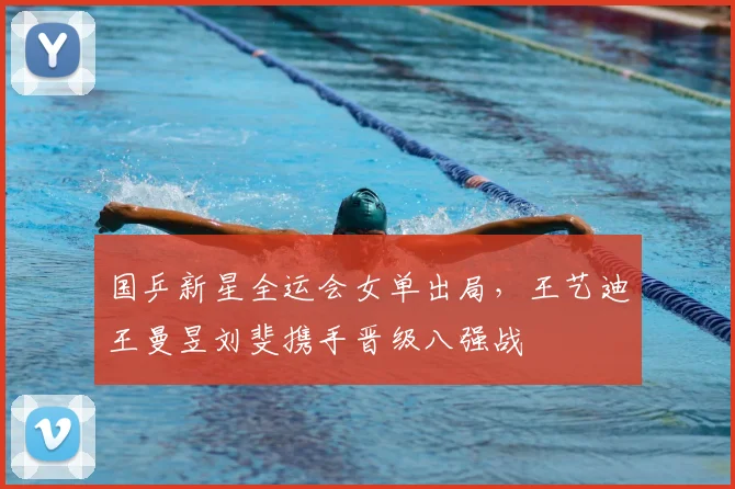 国乒新星全运会女单出局,王艺迪王曼昱刘斐携手晋级八强战