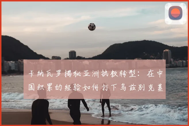 卡纳瓦罗揭秘亚洲执教转型：在中国积累的经验如何打下乌兹别克基础