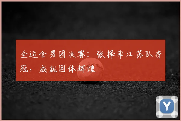 全运会男团决赛：张择率江苏队夺冠，成就团体辉煌