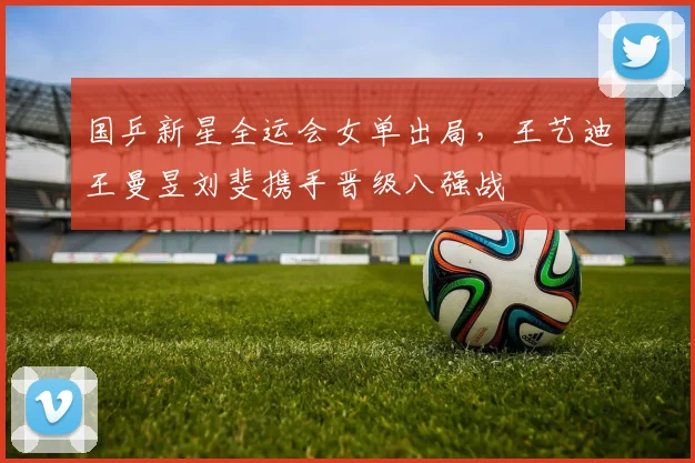 国乒新星全运会女单出局，王艺迪王曼昱刘斐携手晋级八强战