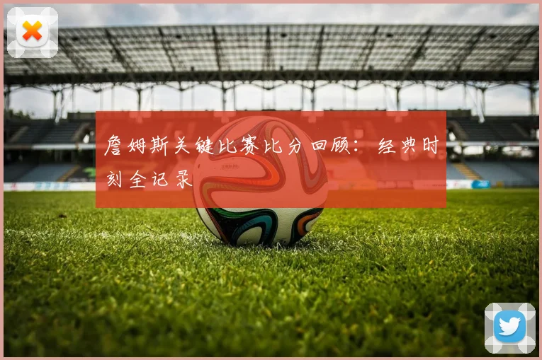 詹姆斯关键比赛比分回顾:经典时刻全记录