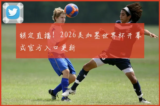 锁定直播！2026美加墨世界杯开幕式官方入口更新