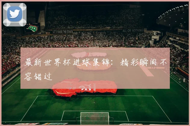 最新世界杯进球集锦:精彩瞬间不容错过