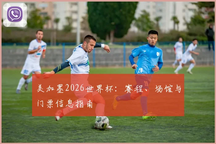 美加墨2026世界杯：赛程、场馆与门票信息指南