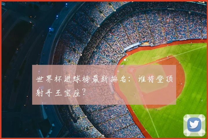 世界杯进球榜最新排名：谁将登顶射手王宝座？