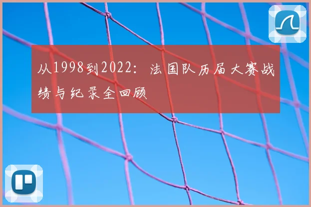 从1998到2022：法国队历届大赛战绩与纪录全回顾